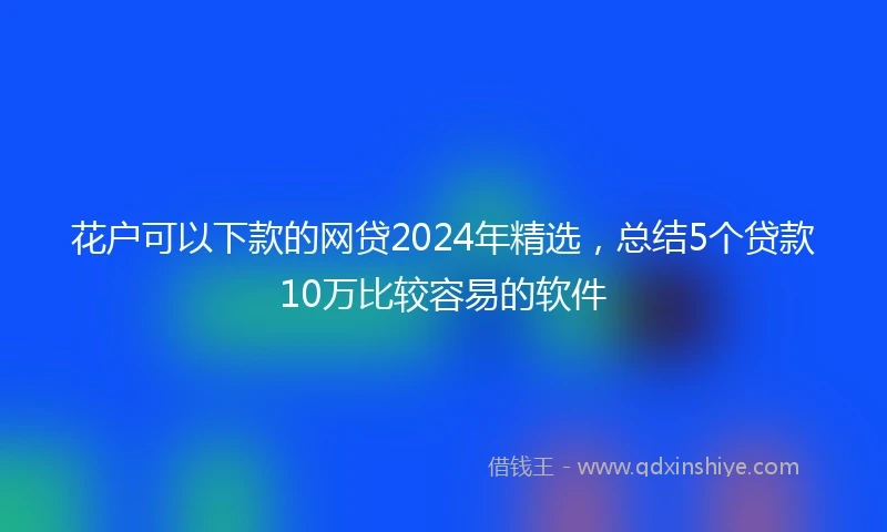 花户可以下款的网贷2024年精选，总结5个贷款10万比较容易的软件