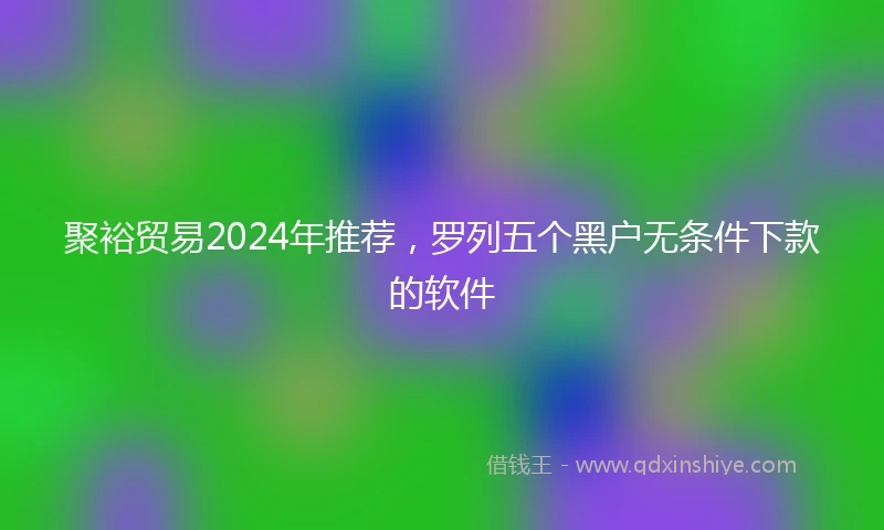 聚裕贸易2024年推荐，罗列五个黑户无条件下款的软件