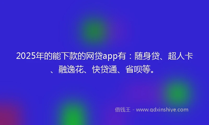 2025年的能下款的网贷app有：随身贷、超人卡、融逸花、快贷通、省呗等。
