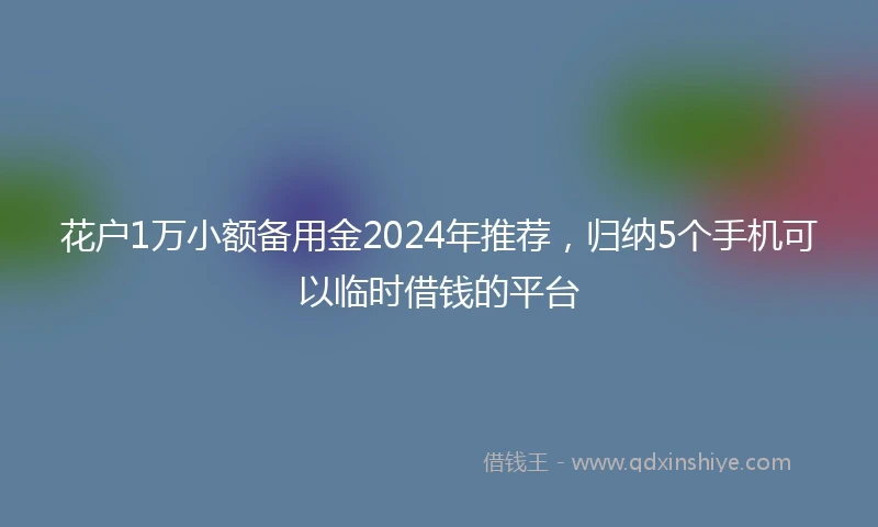 花户1万小额备用金2024年推荐，归纳5个手机可以临时借钱的平台