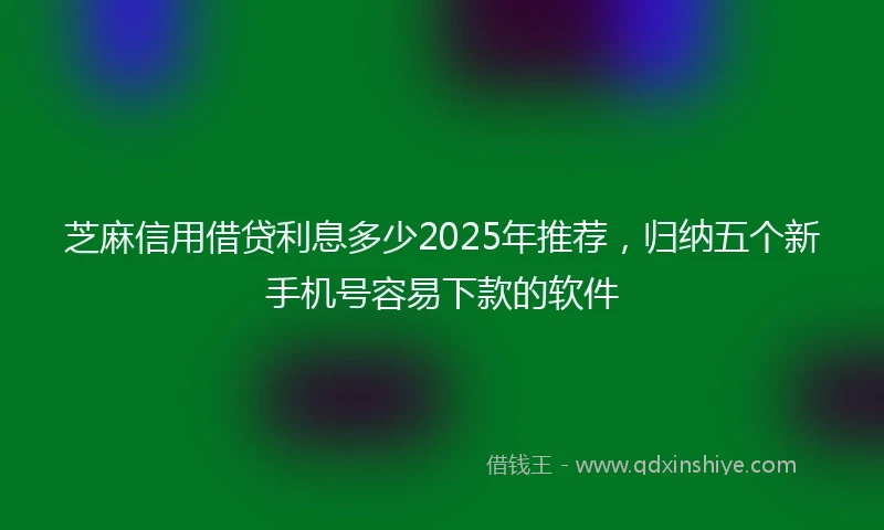 芝麻信用借贷利息多少2025年推荐，归纳五个新手机号容易下款的软件