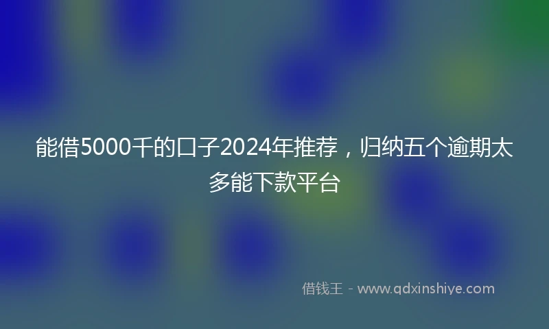 能借5000千的口子2024年推荐，归纳五个逾期太多能下款平台