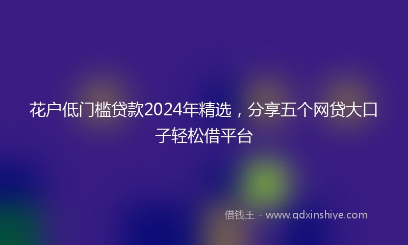 花户低门槛贷款2024年精选，分享五个网贷大口子轻松借平台