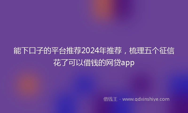 能下口子的平台推荐2024年推荐，梳理五个征信花了可以借钱的网贷app
