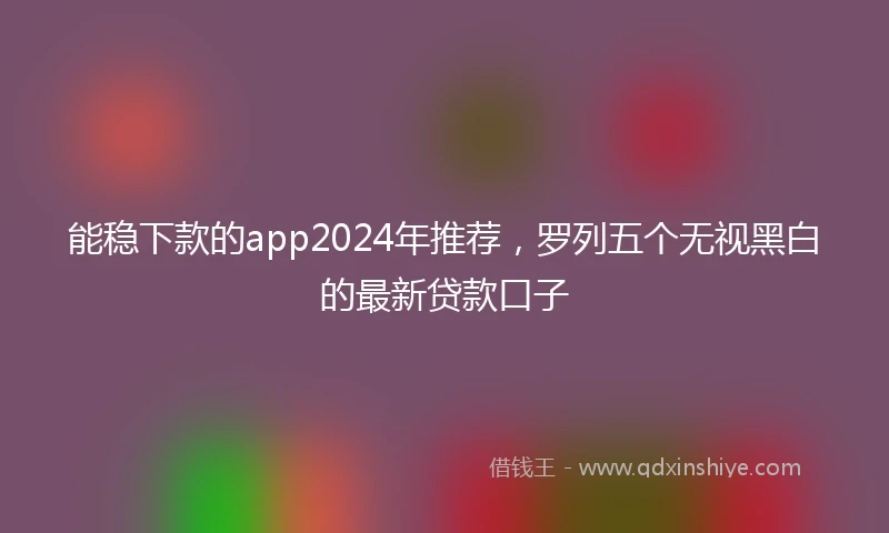 能稳下款的app2024年推荐，罗列五个无视黑白的最新贷款口子