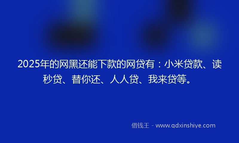 2025年的网黑还能下款的网贷有：小米贷款、读秒贷、替你还、人人贷、我来贷等。