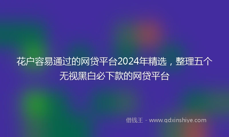 花户容易通过的网贷平台2024年精选，整理五个无视黑白必下款的网贷平台