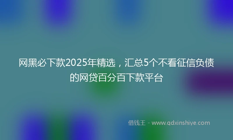网黑必下款2025年精选，汇总5个不看征信负债的网贷百分百下款平台