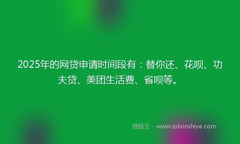 2025年的网贷申请时间段有：替你还、花呗、功夫贷、美团生活费、省呗等。
