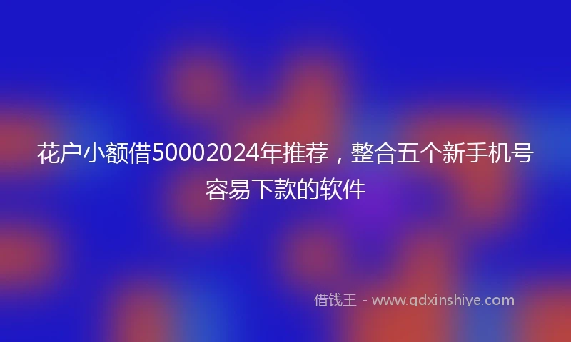 花户小额借50002024年推荐，整合五个新手机号容易下款的软件