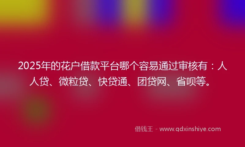 2025年的花户借款平台哪个容易通过审核有：人人贷、微粒贷、快贷通、团贷网、省呗等。
