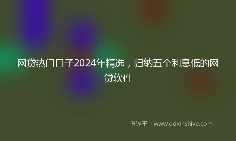 网贷热门口子2024年精选，归纳五个利息低的网贷软件