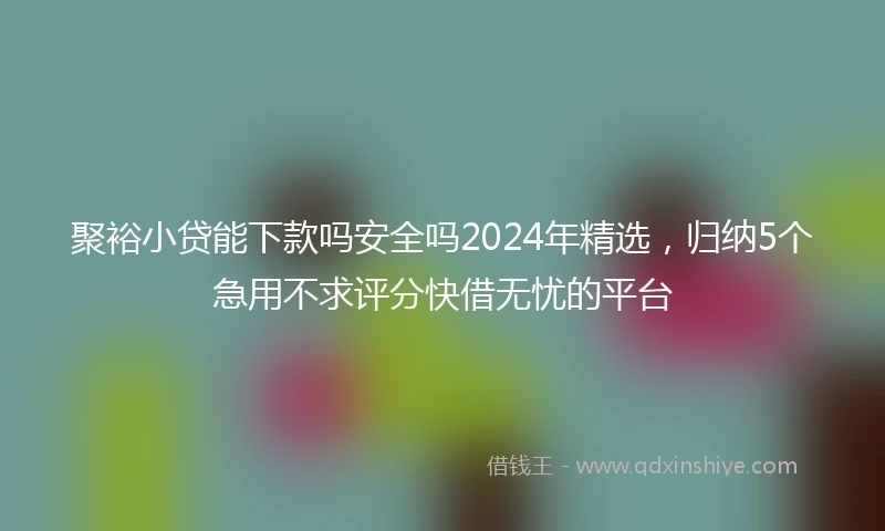 聚裕小贷能下款吗安全吗2024年精选，归纳5个急用不求评分快借无忧的平台