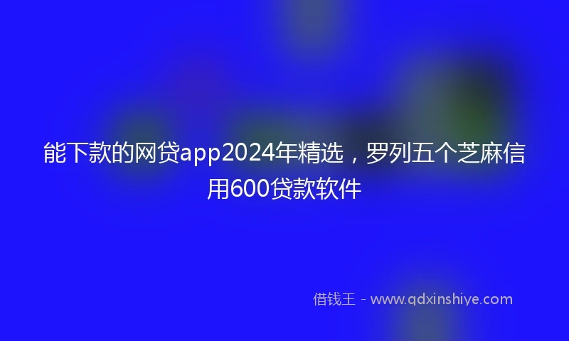 能下款的网贷app2024年精选，罗列五个芝麻信用600贷款软件