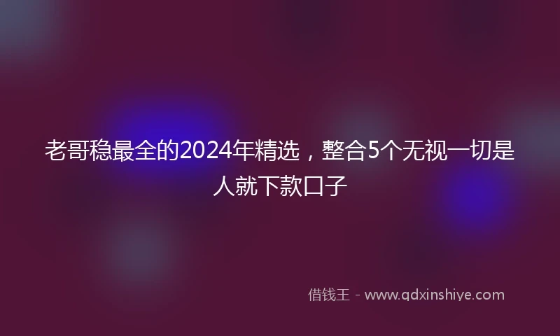 老哥稳最全的2024年精选，整合5个无视一切是人就下款口子