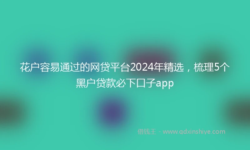 花户容易通过的网贷平台2024年精选，梳理5个黑户贷款必下口子app