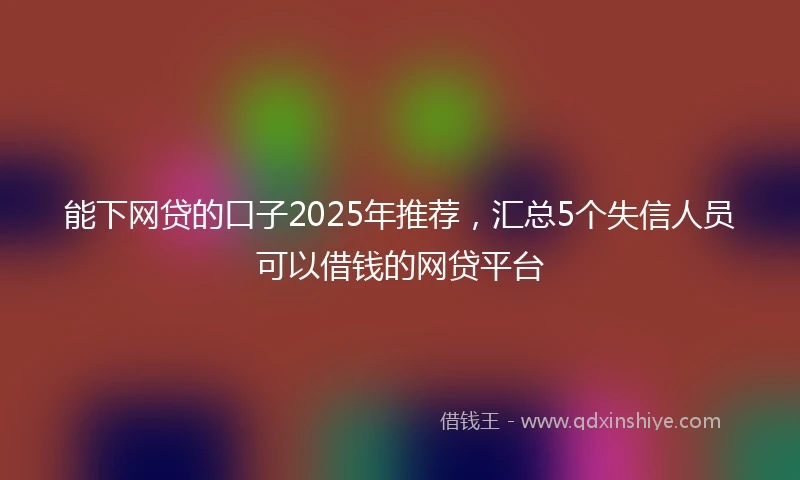 能下网贷的口子2025年推荐，汇总5个失信人员可以借钱的网贷平台