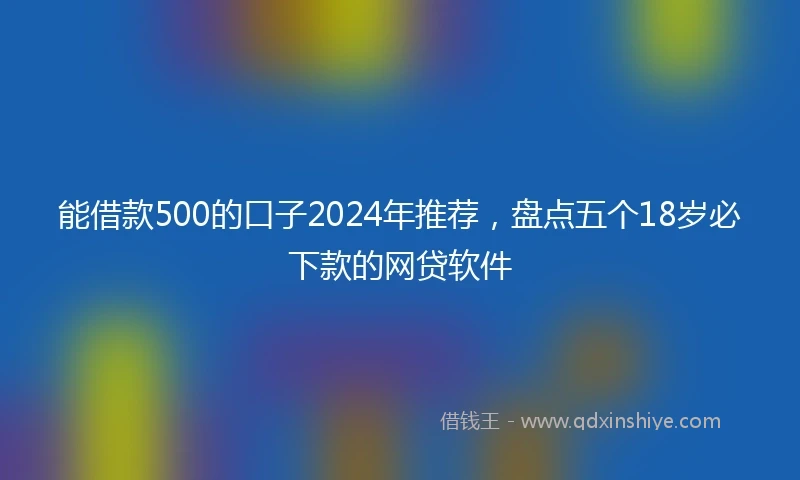 能借款500的口子2024年推荐，盘点五个18岁必下款的网贷软件