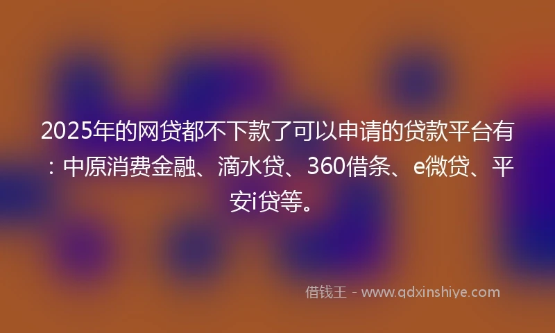 2025年的网贷都不下款了可以申请的贷款平台有：中原消费金融、滴水贷、360借条、e微贷、平安i贷等。