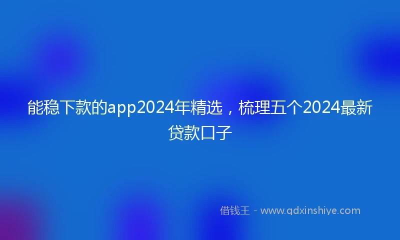 能稳下款的app2024年精选，梳理五个2024最新贷款口子
