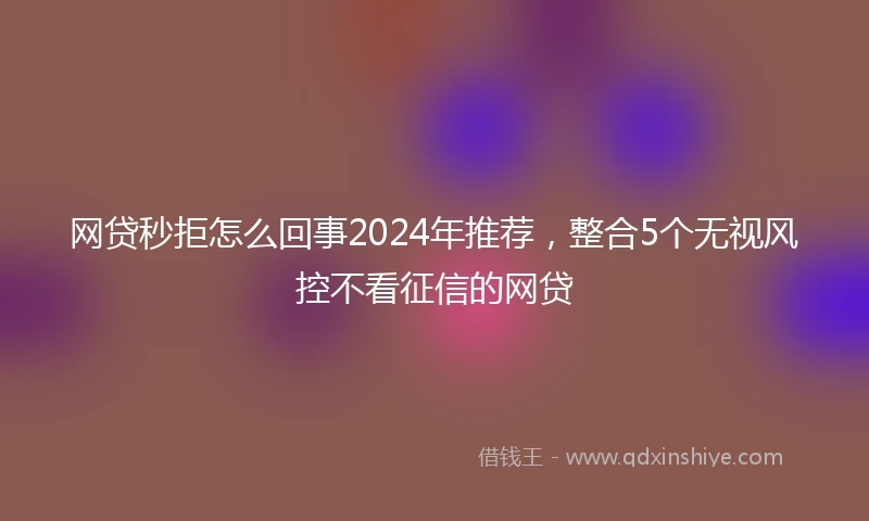 网贷秒拒怎么回事2024年推荐，整合5个无视风控不看征信的网贷
