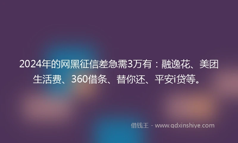 2024年的网黑征信差急需3万有：融逸花、美团生活费、360借条、替你还、平安i贷等。