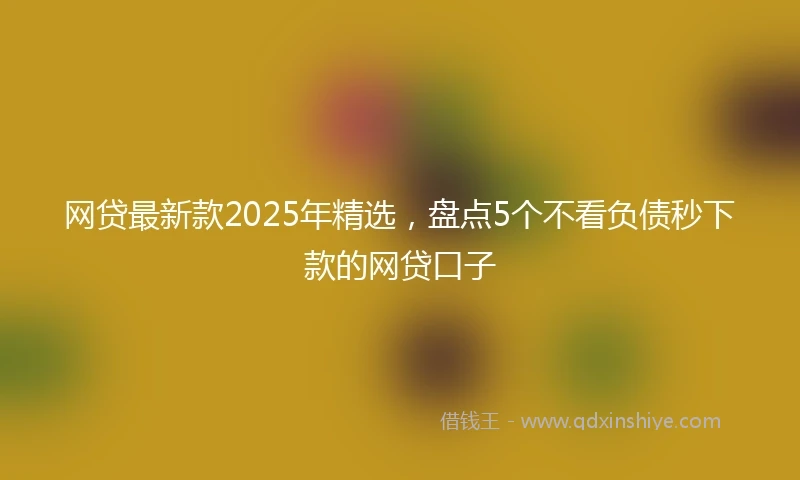 网贷最新款2025年精选，盘点5个不看负债秒下款的网贷口子