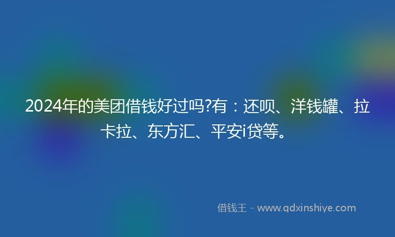2024年的美团借钱好过吗?有：还呗、洋钱罐、拉卡拉、东方汇、平安i贷等。