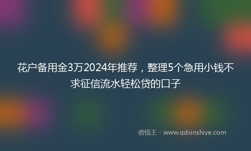 花户备用金3万2024年推荐，整理5个急用小钱不求征信流水轻松贷的口子