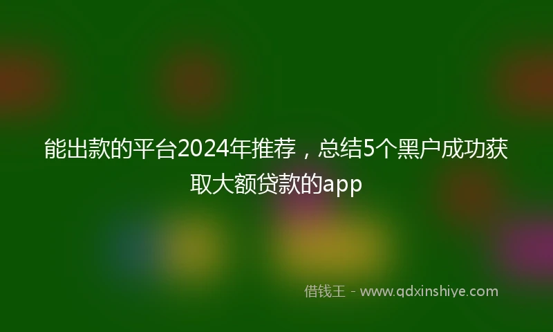 能出款的平台2024年推荐，总结5个黑户成功获取大额贷款的app