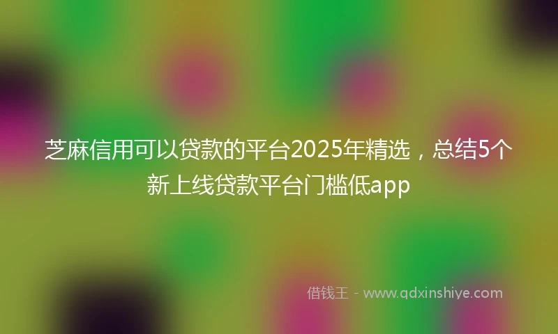 芝麻信用可以贷款的平台2025年精选，总结5个新上线贷款平台门槛低app