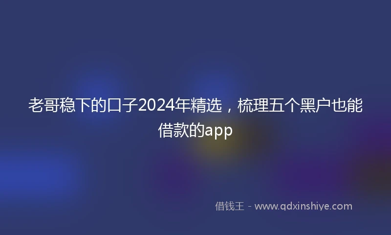 老哥稳下的口子2024年精选，梳理五个黑户也能借款的app