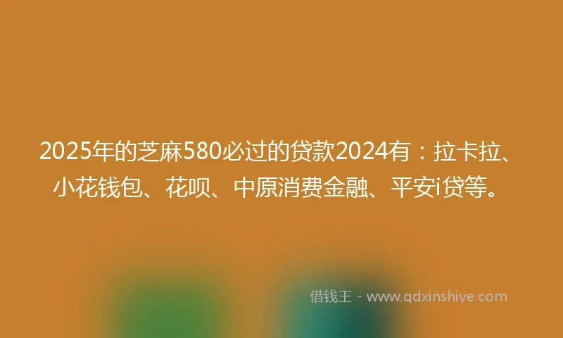 2025年的芝麻580必过的贷款2024有：拉卡拉、小花钱包、花呗、中原消费金融、平安i贷等。