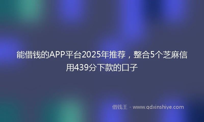 能借钱的APP平台2025年推荐，整合5个芝麻信用439分下款的口子
