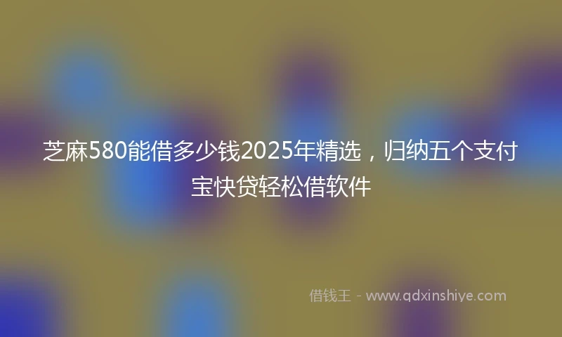 芝麻580能借多少钱2025年精选，归纳五个支付宝快贷轻松借软件