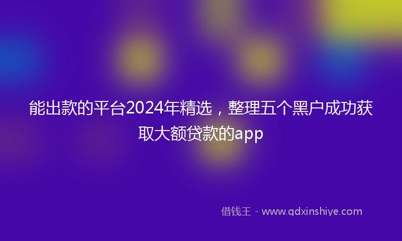 能出款的平台2024年精选，整理五个黑户成功获取大额贷款的app