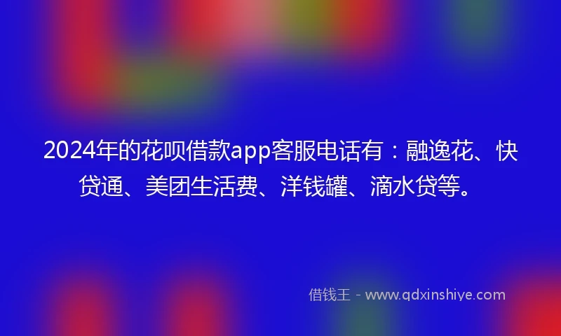 2024年的花呗借款app客服电话有：融逸花、快贷通、美团生活费、洋钱罐、滴水贷等。