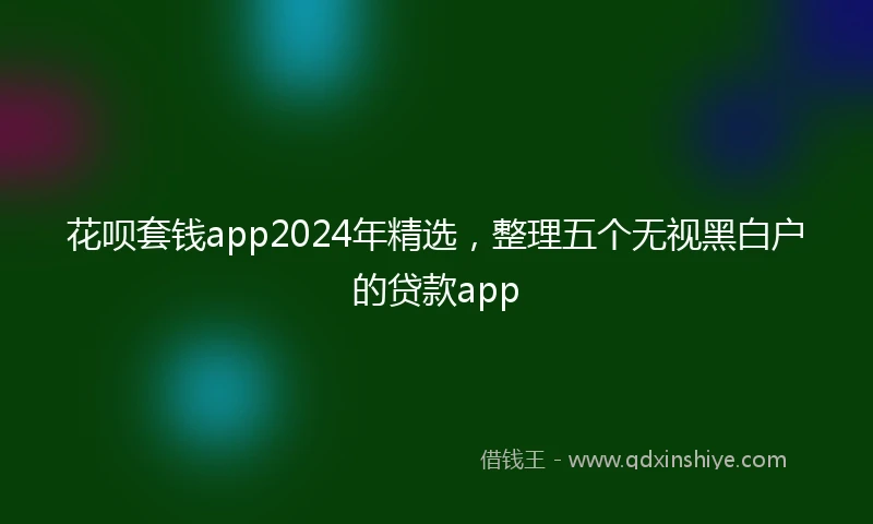 花呗套钱app2024年精选，整理五个无视黑白户的贷款app