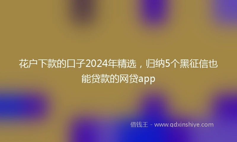 花户下款的口子2024年精选，归纳5个黑征信也能贷款的网贷app