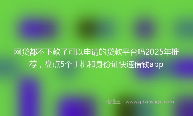 网贷都不下款了可以申请的贷款平台吗2025年推荐，盘点5个手机和身份证快速借钱app