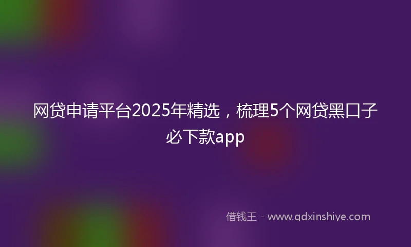 网贷申请平台2025年精选，梳理5个网贷黑口子必下款app