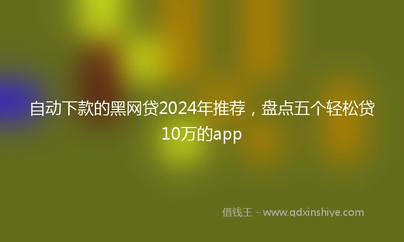 自动下款的黑网贷2024年推荐，盘点五个轻松贷10万的app