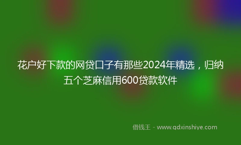 花户好下款的网贷口子有那些2024年精选，归纳五个芝麻信用600贷款软件