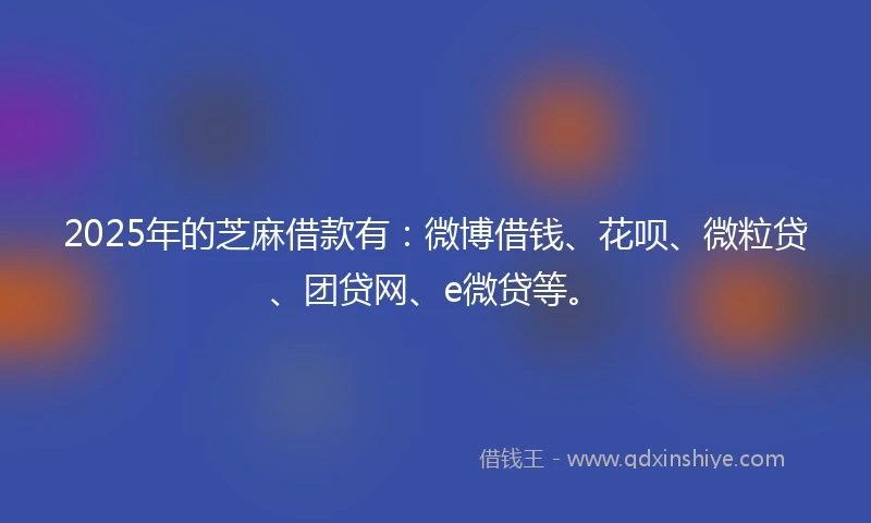 2025年的芝麻借款有：微博借钱、花呗、微粒贷、团贷网、e微贷等。