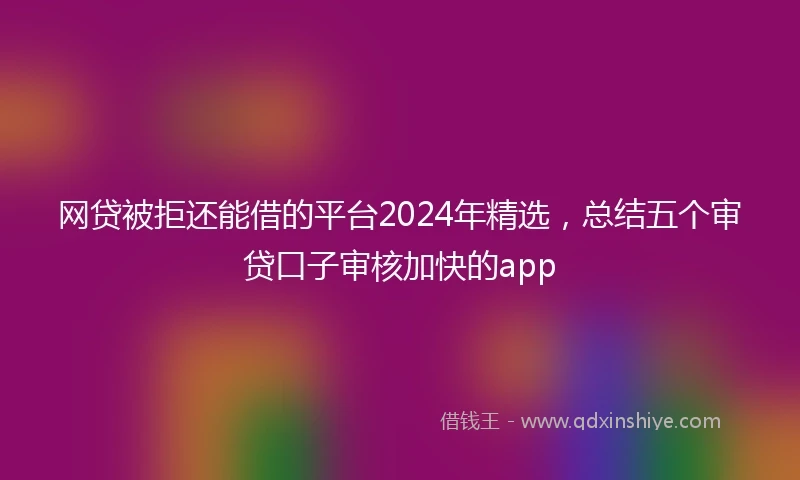 网贷被拒还能借的平台2024年精选，总结五个审贷口子审核加快的app