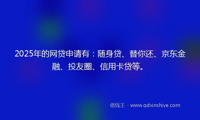 2025年的网贷申请有:随身贷、替你还、京东金融、投友圈、信用卡贷等。