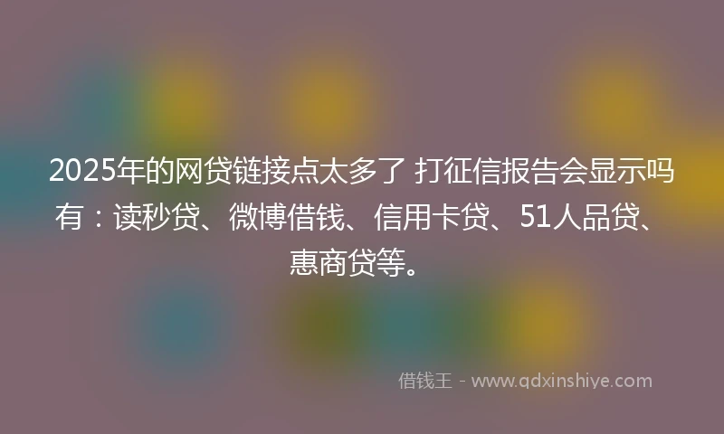 2025年的网贷链接点太多了 打征信报告会显示吗有：读秒贷、微博借钱、信用卡贷、51人品贷、惠商贷等。