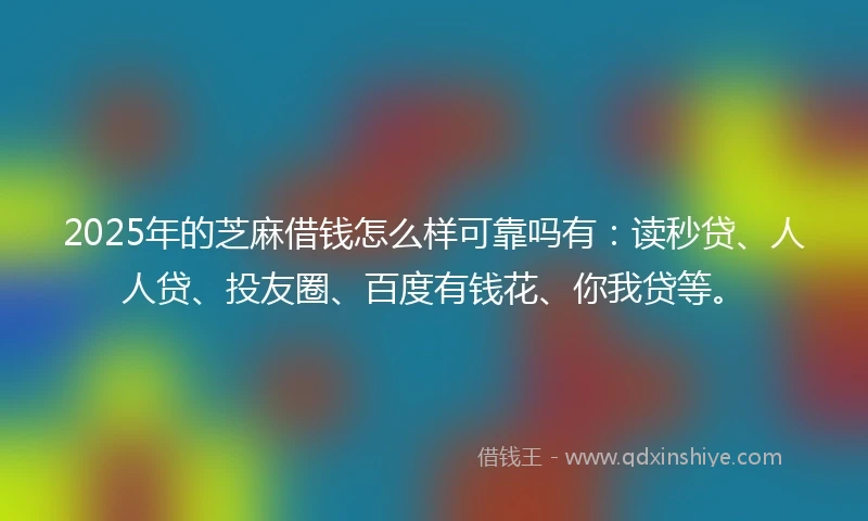 2025年的芝麻借钱怎么样可靠吗有：读秒贷、人人贷、投友圈、百度有钱花、你我贷等。
