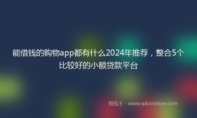 能借钱的购物app都有什么2024年推荐，整合5个比较好的小额贷款平台