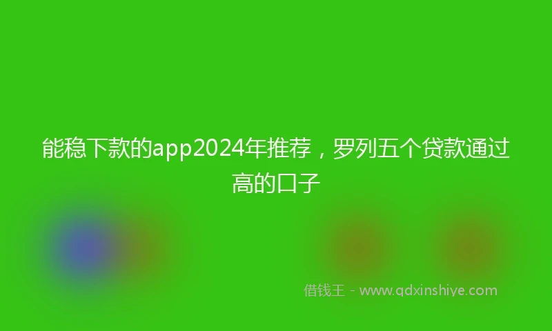 能稳下款的app2024年推荐，罗列五个贷款通过高的口子